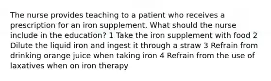 The nurse provides teaching to a patient who receives a prescription for an iron supplement. What should the nurse include in the education? 1 Take the iron supplement with food 2 Dilute the liquid iron and ingest it through a straw 3 Refrain from drinking orange juice when taking iron 4 Refrain from the use of laxatives when on iron therapy