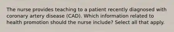 The nurse provides teaching to a patient recently diagnosed with coronary artery disease (CAD). Which information related to health promotion should the nurse include? Select all that apply.