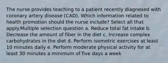 The nurse provides teaching to a patient recently diagnosed with coronary artery disease (CAD). Which information related to health promotion should the nurse include? Select all that apply.Multiple selection question a. Reduce total fat intake b. Decrease the amount of fiber in the diet c. Increase complex carbohydrates in the diet d. Perform isometric exercises at least 10 minutes daily e. Perform moderate physical activity for at least 30 minutes a minimum of five days a week