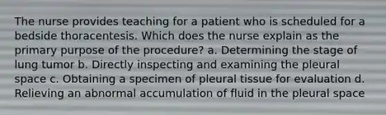 The nurse provides teaching for a patient who is scheduled for a bedside thoracentesis. Which does the nurse explain as the primary purpose of the procedure? a. Determining the stage of lung tumor b. Directly inspecting and examining the pleural space c. Obtaining a specimen of pleural tissue for evaluation d. Relieving an abnormal accumulation of fluid in the pleural space