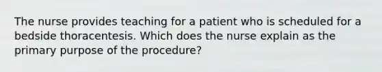 The nurse provides teaching for a patient who is scheduled for a bedside thoracentesis. Which does the nurse explain as the primary purpose of the procedure?