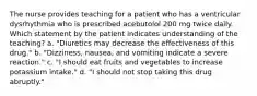 The nurse provides teaching for a patient who has a ventricular dysrhythmia who is prescribed acebutolol 200 mg twice daily. Which statement by the patient indicates understanding of the teaching? a. "Diuretics may decrease the effectiveness of this drug." b. "Dizziness, nausea, and vomiting indicate a severe reaction." c. "I should eat fruits and vegetables to increase potassium intake." d. "I should not stop taking this drug abruptly."