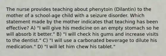 The nurse provides teaching about phenytoin (Dilantin) to the mother of a school-age child with a seizure disorder. Which statement made by the mother indicates that teaching has been effective? A) "I will give his medicine on an empty stomach so he will absorb it better." B) "I will check his gums and increase visits to the dentist." C) "I will use a carbonated beverage to dilute his medication." D) "I will let him chew his tablet."