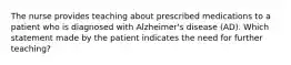 The nurse provides teaching about prescribed medications to a patient who is diagnosed with Alzheimer's disease (AD). Which statement made by the patient indicates the need for further teaching?