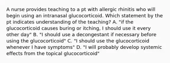 A nurse provides teaching to a pt with allergic rhinitis who will begin using an intranasal glucocorticoid. Which statement by the pt indicates understanding of the teaching? A. "if the glucocorticoid causes buring or itching, I should use it every other day" B. "I should use a decongestant if necessary before using the glucocorticoid" C. "I should use the glucocorticoid whenever I have symptoms" D. "I will probably develop systemic effects from the topical glucocorticoid"