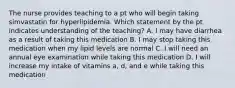 The nurse provides teaching to a pt who will begin taking simvastatin for hyperlipidemia. Which statement by the pt indicates understanding of the teaching? A. I may have diarrhea as a result of taking this medication B. I may stop taking this medication when my lipid levels are normal C. I will need an annual eye examination while taking this medication D. I will increase my intake of vitamins a, d, and e while taking this medication