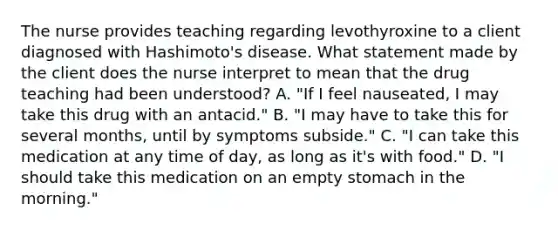 The nurse provides teaching regarding levothyroxine to a client diagnosed with Hashimoto's disease. What statement made by the client does the nurse interpret to mean that the drug teaching had been understood? A. "If I feel nauseated, I may take this drug with an antacid." B. "I may have to take this for several months, until by symptoms subside." C. "I can take this medication at any time of day, as long as it's with food." D. "I should take this medication on an empty stomach in the morning."