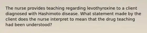 The nurse provides teaching regarding levothyroxine to a client diagnosed with Hashimoto disease. What statement made by the client does the nurse interpret to mean that the drug teaching had been understood?