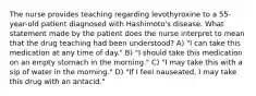 The nurse provides teaching regarding levothyroxine to a 55-year-old patient diagnosed with Hashimoto's disease. What statement made by the patient does the nurse interpret to mean that the drug teaching had been understood? A) "I can take this medication at any time of day." B) "I should take this medication on an empty stomach in the morning." C) "I may take this with a sip of water in the morning." D) "If I feel nauseated, I may take this drug with an antacid."