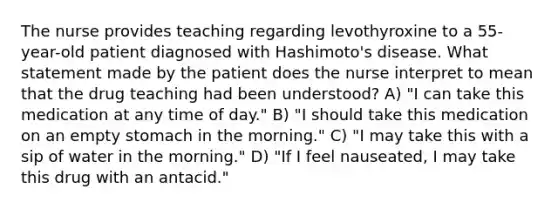 The nurse provides teaching regarding levothyroxine to a 55-year-old patient diagnosed with Hashimoto's disease. What statement made by the patient does the nurse interpret to mean that the drug teaching had been understood? A) "I can take this medication at any time of day." B) "I should take this medication on an empty stomach in the morning." C) "I may take this with a sip of water in the morning." D) "If I feel nauseated, I may take this drug with an antacid."