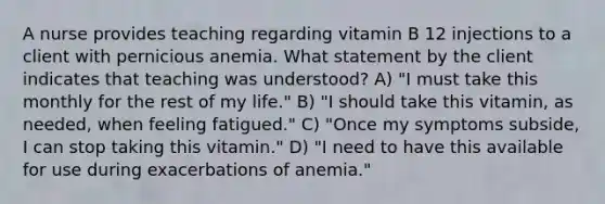 A nurse provides teaching regarding vitamin B 12 injections to a client with pernicious anemia. What statement by the client indicates that teaching was understood? A) "I must take this monthly for the rest of my life." B) "I should take this vitamin, as needed, when feeling fatigued." C) "Once my symptoms subside, I can stop taking this vitamin." D) "I need to have this available for use during exacerbations of anemia."