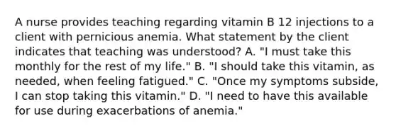 A nurse provides teaching regarding vitamin B 12 injections to a client with pernicious anemia. What statement by the client indicates that teaching was understood? A. "I must take this monthly for the rest of my life." B. "I should take this vitamin, as needed, when feeling fatigued." C. "Once my symptoms subside, I can stop taking this vitamin." D. "I need to have this available for use during exacerbations of anemia."