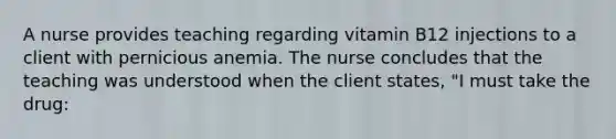 A nurse provides teaching regarding vitamin B12 injections to a client with pernicious anemia. The nurse concludes that the teaching was understood when the client states, "I must take the drug: