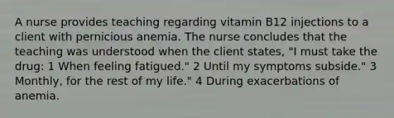 A nurse provides teaching regarding vitamin B12 injections to a client with pernicious anemia. The nurse concludes that the teaching was understood when the client states, "I must take the drug: 1 When feeling fatigued." 2 Until my symptoms subside." 3 Monthly, for the rest of my life." 4 During exacerbations of anemia.