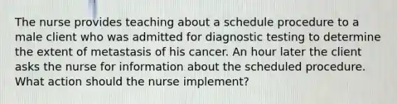 The nurse provides teaching about a schedule procedure to a male client who was admitted for diagnostic testing to determine the extent of metastasis of his cancer. An hour later the client asks the nurse for information about the scheduled procedure. What action should the nurse implement?