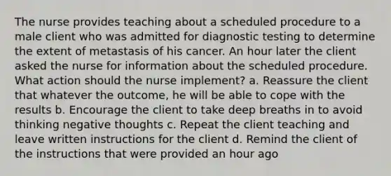 The nurse provides teaching about a scheduled procedure to a male client who was admitted for diagnostic testing to determine the extent of metastasis of his cancer. An hour later the client asked the nurse for information about the scheduled procedure. What action should the nurse implement? a. Reassure the client that whatever the outcome, he will be able to cope with the results b. Encourage the client to take deep breaths in to avoid thinking negative thoughts c. Repeat the client teaching and leave written instructions for the client d. Remind the client of the instructions that were provided an hour ago