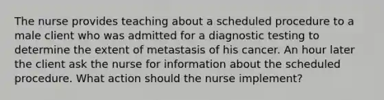 The nurse provides teaching about a scheduled procedure to a male client who was admitted for a diagnostic testing to determine the extent of metastasis of his cancer. An hour later the client ask the nurse for information about the scheduled procedure. What action should the nurse implement?