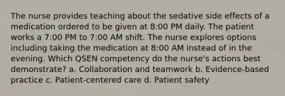 The nurse provides teaching about the sedative side effects of a medication ordered to be given at 8:00 PM daily. The patient works a 7:00 PM to 7:00 AM shift. The nurse explores options including taking the medication at 8:00 AM instead of in the evening. Which QSEN competency do the nurse's actions best demonstrate? a. Collaboration and teamwork b. Evidence-based practice c. Patient-centered care d. Patient safety