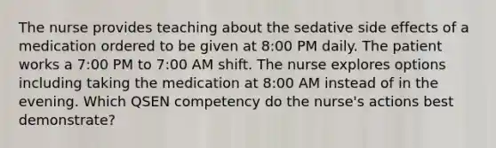 The nurse provides teaching about the sedative side effects of a medication ordered to be given at 8:00 PM daily. The patient works a 7:00 PM to 7:00 AM shift. The nurse explores options including taking the medication at 8:00 AM instead of in the evening. Which QSEN competency do the nurse's actions best demonstrate?