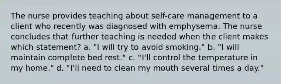 The nurse provides teaching about self-care management to a client who recently was diagnosed with emphysema. The nurse concludes that further teaching is needed when the client makes which statement? a. "I will try to avoid smoking." b. "I will maintain complete bed rest." c. "I'll control the temperature in my home." d. "I'll need to clean my mouth several times a day."