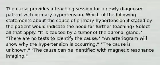 The nurse provides a teaching session for a newly diagnosed patient with primary hypertension. Which of the following statements about the cause of primary hypertension if stated by the patient would indicate the need for further teaching? Select all that apply. "It is caused by a tumor of the adrenal gland." "There are no tests to identify the cause." "An arteriogram will show why the hypertension is occurring." "The cause is unknown." "The cause can be identified with magnetic resonance imaging."