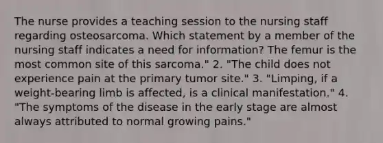 The nurse provides a teaching session to the nursing staff regarding osteosarcoma. Which statement by a member of the nursing staff indicates a need for information? The femur is the most common site of this sarcoma." 2. "The child does not experience pain at the primary tumor site." 3. "Limping, if a weight-bearing limb is affected, is a clinical manifestation." 4. "The symptoms of the disease in the early stage are almost always attributed to normal growing pains."