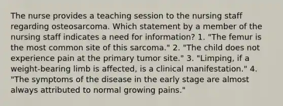 The nurse provides a teaching session to the nursing staff regarding osteosarcoma. Which statement by a member of the nursing staff indicates a need for information? 1. "The femur is the most common site of this sarcoma." 2. "The child does not experience pain at the primary tumor site." 3. "Limping, if a weight-bearing limb is affected, is a clinical manifestation." 4. "The symptoms of the disease in the early stage are almost always attributed to normal growing pains."