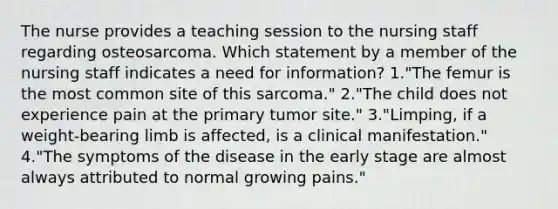 The nurse provides a teaching session to the nursing staff regarding osteosarcoma. Which statement by a member of the nursing staff indicates a need for information? 1."The femur is the most common site of this sarcoma." 2."The child does not experience pain at the primary tumor site." 3."Limping, if a weight-bearing limb is affected, is a clinical manifestation." 4."The symptoms of the disease in the early stage are almost always attributed to normal growing pains."