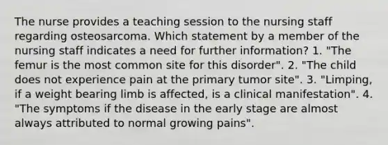 The nurse provides a teaching session to the nursing staff regarding osteosarcoma. Which statement by a member of the nursing staff indicates a need for further information? 1. "The femur is the most common site for this disorder". 2. "The child does not experience pain at the primary tumor site". 3. "Limping, if a weight bearing limb is affected, is a clinical manifestation". 4. "The symptoms if the disease in the early stage are almost always attributed to normal growing pains".