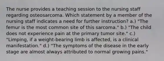 The nurse provides a teaching session to the nursing staff regarding osteosarcoma. Which statement by a member of the nursing staff indicates a need for further instruction? a.) "The femur is the most common site of this sarcoma." b.) "The child does not experience pain at the primary tumor site." c.) "Limping, if a weight-bearing limb is affected, is a clinical manifestation." d.) "The symptoms of the disease in the early stage are almost always attributed to normal growing pains."