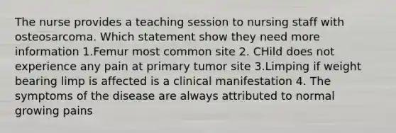 The nurse provides a teaching session to nursing staff with osteosarcoma. Which statement show they need more information 1.Femur most common site 2. CHild does not experience any pain at primary tumor site 3.Limping if weight bearing limp is affected is a clinical manifestation 4. The symptoms of the disease are always attributed to normal growing pains