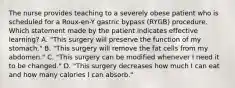 The nurse provides teaching to a severely obese patient who is scheduled for a Roux-en-Y gastric bypass (RYGB) procedure. Which statement made by the patient indicates effective learning? A. "This surgery will preserve the function of my stomach." B. "This surgery will remove the fat cells from my abdomen." C. "This surgery can be modified whenever I need it to be changed." D. "This surgery decreases how much I can eat and how many calories I can absorb."