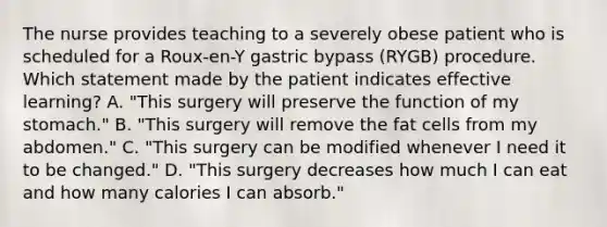 The nurse provides teaching to a severely obese patient who is scheduled for a Roux-en-Y gastric bypass (RYGB) procedure. Which statement made by the patient indicates effective learning? A. "This surgery will preserve the function of my stomach." B. "This surgery will remove the fat cells from my abdomen." C. "This surgery can be modified whenever I need it to be changed." D. "This surgery decreases how much I can eat and how many calories I can absorb."