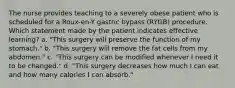 The nurse provides teaching to a severely obese patient who is scheduled for a Roux-en-Y gastric bypass (RYGB) procedure. Which statement made by the patient indicates effective learning? a. "This surgery will preserve the function of my stomach." b. "This surgery will remove the fat cells from my abdomen." c. "This surgery can be modified whenever I need it to be changed." d. "This surgery decreases how much I can eat and how many calories I can absorb."