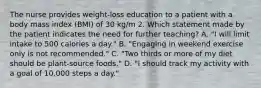 The nurse provides weight-loss education to a patient with a body mass index (BMI) of 30 kg/m 2. Which statement made by the patient indicates the need for further teaching? A. "I will limit intake to 500 calories a day." B. "Engaging in weekend exercise only is not recommended." C. "Two thirds or more of my diet should be plant-source foods." D. "I should track my activity with a goal of 10,000 steps a day."