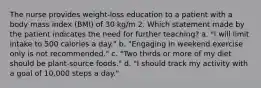 The nurse provides weight-loss education to a patient with a body mass index (BMI) of 30 kg/m 2. Which statement made by the patient indicates the need for further teaching? a. "I will limit intake to 500 calories a day." b. "Engaging in weekend exercise only is not recommended." c. "Two thirds or more of my diet should be plant-source foods." d. "I should track my activity with a goal of 10,000 steps a day."