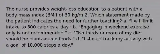 The nurse provides weight-loss education to a patient with a body mass index (BMI) of 30 kg/m 2. Which statement made by the patient indicates the need for further teaching? a. "I will limit intake to 500 calories a day." b. "Engaging in weekend exercise only is not recommended." c. "Two thirds or more of my diet should be plant-source foods." d. "I should track my activity with a goal of 10,000 steps a day."