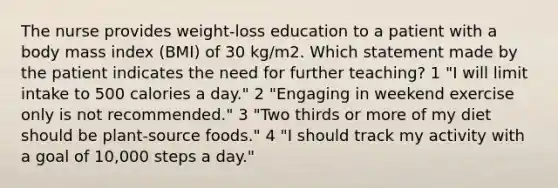 The nurse provides weight-loss education to a patient with a body mass index (BMI) of 30 kg/m2. Which statement made by the patient indicates the need for further teaching? 1 "I will limit intake to 500 calories a day." 2 "Engaging in weekend exercise only is not recommended." 3 "Two thirds or more of my diet should be plant-source foods." 4 "I should track my activity with a goal of 10,000 steps a day."