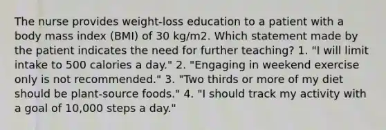 The nurse provides weight-loss education to a patient with a body mass index (BMI) of 30 kg/m2. Which statement made by the patient indicates the need for further teaching? 1. "I will limit intake to 500 calories a day." 2. "Engaging in weekend exercise only is not recommended." 3. "Two thirds or more of my diet should be plant-source foods." 4. "I should track my activity with a goal of 10,000 steps a day."