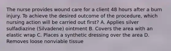 The nurse provides wound care for a client 48 hours after a burn injury. To achieve the desired outcome of the procedure, which nursing action will be carried out first? A. Applies silver sulfadiazine (Silvadene) ointment B. Covers the area with an elastic wrap C. Places a synthetic dressing over the area D. Removes loose nonviable tissue