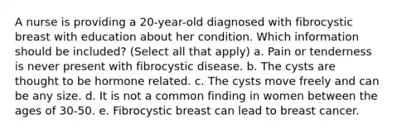 A nurse is providing a 20-year-old diagnosed with fibrocystic breast with education about her condition. Which information should be included? (Select all that apply) a. Pain or tenderness is never present with fibrocystic disease. b. The cysts are thought to be hormone related. c. The cysts move freely and can be any size. d. It is not a common finding in women between the ages of 30-50. e. Fibrocystic breast can lead to breast cancer.