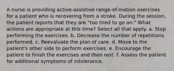 A nurse is providing active-assistive range-of-motion exercises for a patient who is recovering from a stroke. During the session, the patient reports that they are "too tired to go on." What actions are appropriate at this time? Select all that apply. a. Stop performing the exercises. b. Decrease the number of repetitions performed. c. Reevaluate the plan of care. d. Move to the patient's other side to perform exercises. e. Encourage the patient to finish the exercises and then rest. f. Assess the patient for additional symptoms of intolerance.