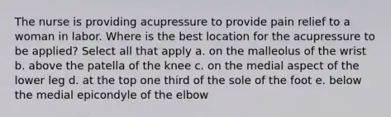 The nurse is providing acupressure to provide pain relief to a woman in labor. Where is the best location for the acupressure to be applied? Select all that apply a. on the malleolus of the wrist b. above the patella of the knee c. on the medial aspect of the lower leg d. at the top one third of the sole of the foot e. below the medial epicondyle of the elbow