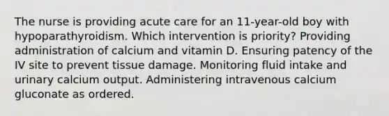 The nurse is providing acute care for an 11-year-old boy with hypoparathyroidism. Which intervention is priority? Providing administration of calcium and vitamin D. Ensuring patency of the IV site to prevent tissue damage. Monitoring fluid intake and urinary calcium output. Administering intravenous calcium gluconate as ordered.