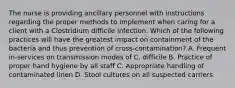 The nurse is providing ancillary personnel with instructions regarding the proper methods to implement when caring for a client with a Clostridium difficile infection. Which of the following practices will have the greatest impact on containment of the bacteria and thus prevention of cross-contamination? A. Frequent in-services on transmission modes of C. difficile B. Practice of proper hand hygiene by all staff C. Appropriate handling of contaminated linen D. Stool cultures on all suspected carriers