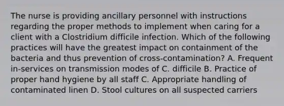 The nurse is providing ancillary personnel with instructions regarding the proper methods to implement when caring for a client with a Clostridium difficile infection. Which of the following practices will have the greatest impact on containment of the bacteria and thus prevention of cross-contamination? A. Frequent in-services on transmission modes of C. difficile B. Practice of proper hand hygiene by all staff C. Appropriate handling of contaminated linen D. Stool cultures on all suspected carriers