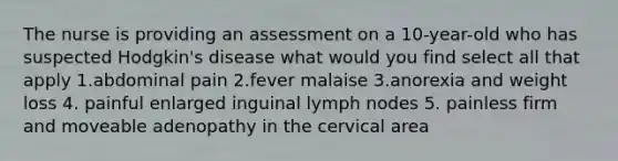 The nurse is providing an assessment on a 10-year-old who has suspected Hodgkin's disease what would you find select all that apply 1.abdominal pain 2.fever malaise 3.anorexia and weight loss 4. painful enlarged inguinal lymph nodes 5. painless firm and moveable adenopathy in the cervical area