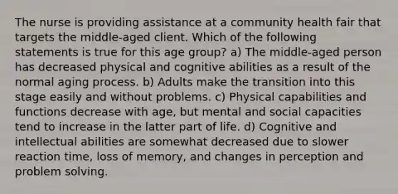 The nurse is providing assistance at a community health fair that targets the middle-aged client. Which of the following statements is true for this age group? a) The middle-aged person has decreased physical and cognitive abilities as a result of the normal aging process. b) Adults make the transition into this stage easily and without problems. c) Physical capabilities and functions decrease with age, but mental and social capacities tend to increase in the latter part of life. d) Cognitive and intellectual abilities are somewhat decreased due to slower reaction time, loss of memory, and changes in perception and problem solving.