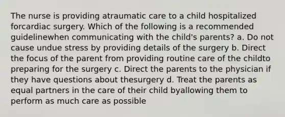 The nurse is providing atraumatic care to a child hospitalized forcardiac surgery. Which of the following is a recommended guidelinewhen communicating with the child's parents? a. Do not cause undue stress by providing details of the surgery b. Direct the focus of the parent from providing routine care of the childto preparing for the surgery c. Direct the parents to the physician if they have questions about thesurgery d. Treat the parents as equal partners in the care of their child byallowing them to perform as much care as possible