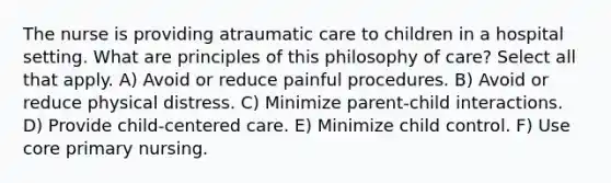 The nurse is providing atraumatic care to children in a hospital setting. What are principles of this philosophy of care? Select all that apply. A) Avoid or reduce painful procedures. B) Avoid or reduce physical distress. C) Minimize parent-child interactions. D) Provide child-centered care. E) Minimize child control. F) Use core primary nursing.